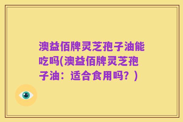 澳益佰牌灵芝孢子油能吃吗(澳益佰牌灵芝孢子油:适合食用吗?)