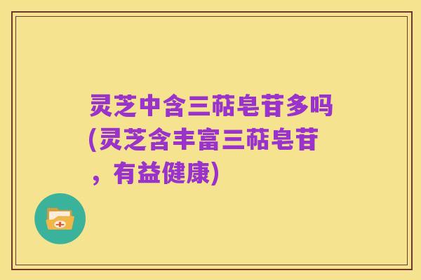 灵芝中含三萜皂苷多吗(灵芝含丰富三萜皂苷,有益健康)