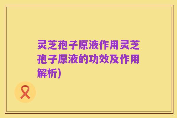 灵芝孢子原液作用灵芝孢子原液的功效及作用解析)
