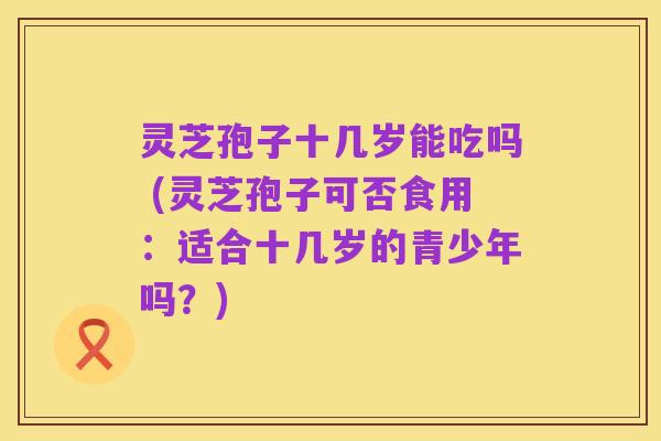 灵芝孢子十几岁能吃吗 (灵芝孢子可否食用:适合十几岁的青少年吗?)