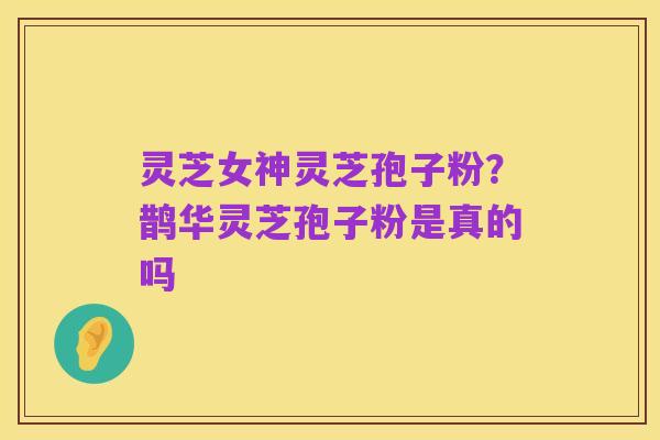 灵芝女神灵芝孢子粉?鹊华灵芝孢子粉是真的吗