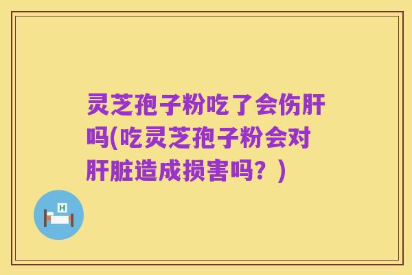 灵芝孢子粉吃了会伤肝吗(吃灵芝孢子粉会对肝脏造成损害吗?)