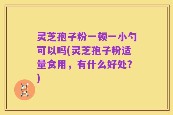 灵芝孢子粉一顿一小勺可以吗(灵芝孢子粉适量食用，有什么好处？)