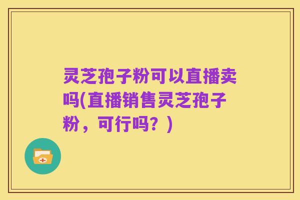 灵芝孢子粉可以直播卖吗(直播销售灵芝孢子粉,可行吗?)