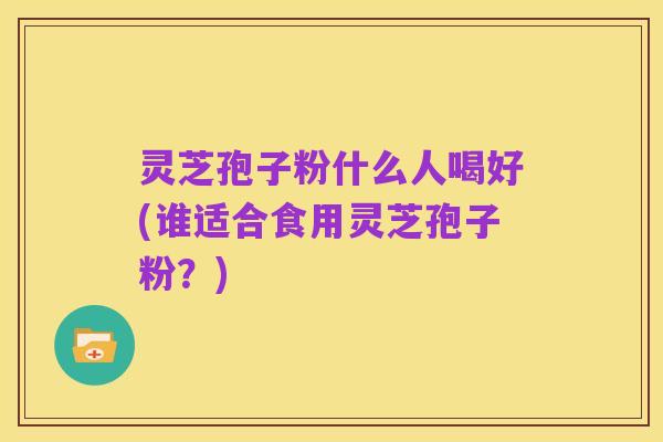 灵芝孢子粉什么人喝好(谁适合食用灵芝孢子粉?)