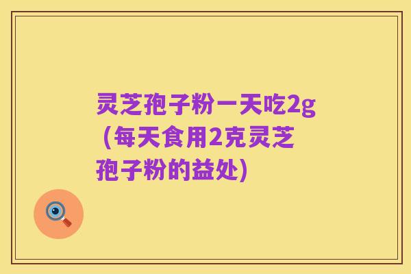 灵芝孢子粉一天吃2g (每天食用2克灵芝孢子粉的益处)