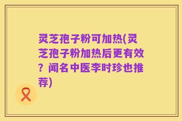 灵芝孢子粉可加热(灵芝孢子粉加热后更有效?闻名中医李时珍也推荐)