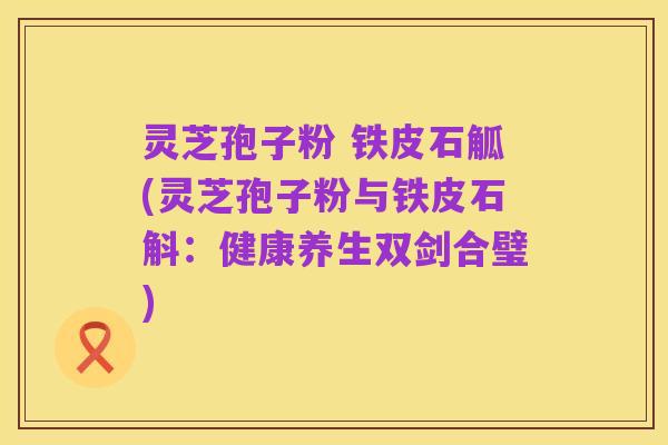 灵芝孢子粉 铁皮石觚(灵芝孢子粉与铁皮石斛:健康养生双剑合璧)