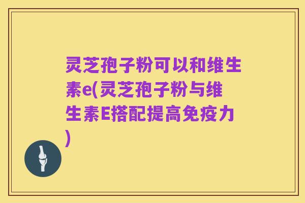 灵芝孢子粉可以和维生素e(灵芝孢子粉与维生素E搭配提高免疫力)