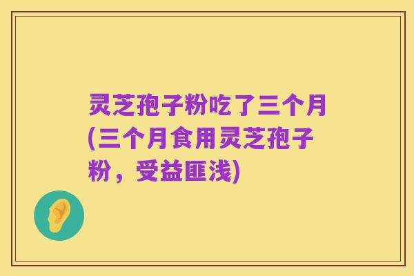 灵芝孢子粉吃了三个月(三个月食用灵芝孢子粉，受益匪浅)