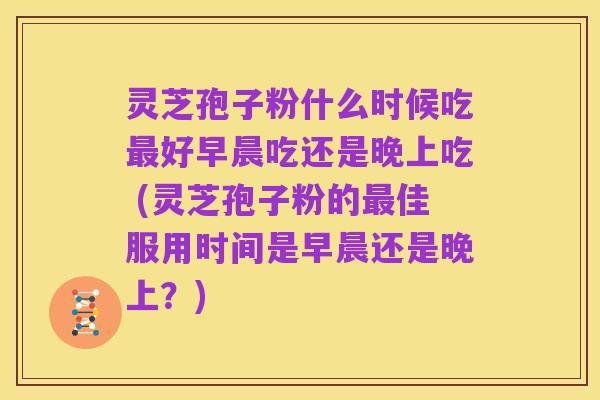 灵芝孢子粉什么时候吃最好早晨吃还是晚上吃 (灵芝孢子粉的最佳服用时间是早晨还是晚上？)