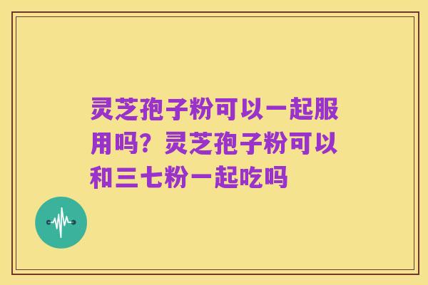 灵芝孢子粉可以一起服用吗?灵芝孢子粉可以和三七粉一起吃吗