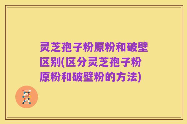 灵芝孢子粉原粉和破壁区别(区分灵芝孢子粉原粉和破壁粉的方法)