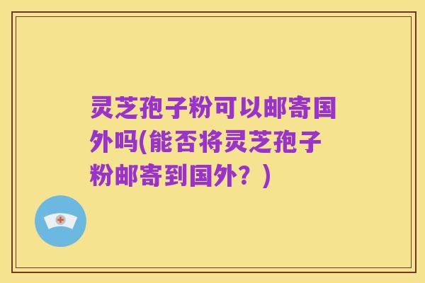 灵芝孢子粉可以邮寄国外吗(能否将灵芝孢子粉邮寄到国外？)
