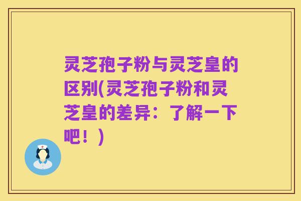 灵芝孢子粉与灵芝皇的区别(灵芝孢子粉和灵芝皇的差异：了解一下吧！)