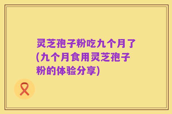 灵芝孢子粉吃九个月了(九个月食用灵芝孢子粉的体验分享)