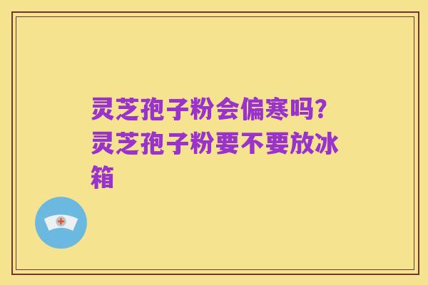 灵芝孢子粉会偏寒吗?灵芝孢子粉要不要放冰箱