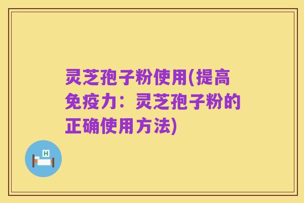灵芝孢子粉使用(提高免疫力：灵芝孢子粉的正确使用方法)