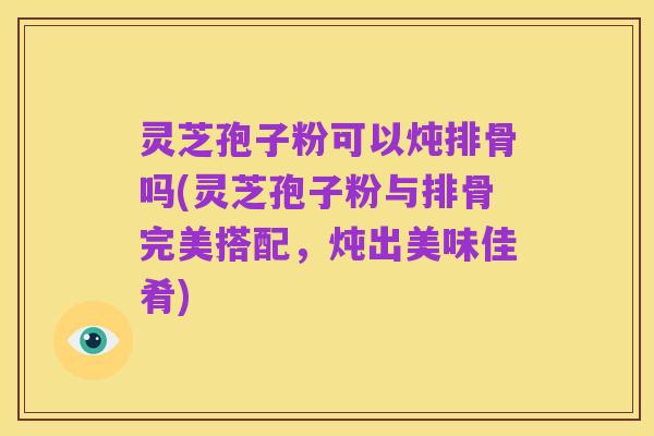 灵芝孢子粉可以炖排骨吗(灵芝孢子粉与排骨完美搭配,炖出美味佳肴)