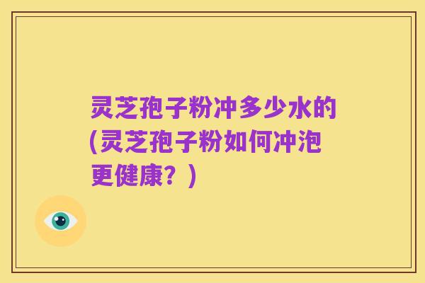 灵芝孢子粉冲多少水的(灵芝孢子粉如何冲泡更健康?)