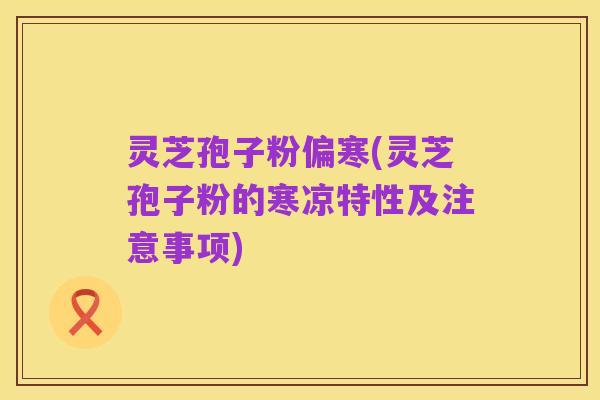 灵芝孢子粉偏寒(灵芝孢子粉的寒凉特性及注意事项)