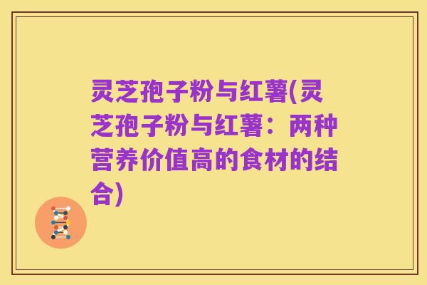 灵芝孢子粉与红薯(灵芝孢子粉与红薯：两种营养价值高的食材的结合)
