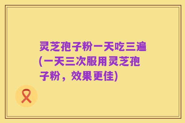 灵芝孢子粉一天吃三遍(一天三次服用灵芝孢子粉,效果更佳)