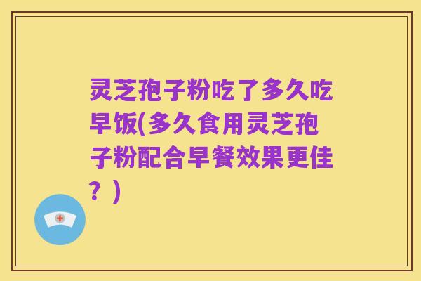 灵芝孢子粉吃了多久吃早饭(多久食用灵芝孢子粉配合早餐效果更佳？)