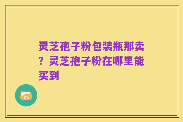 灵芝孢子粉包装瓶那卖？灵芝孢子粉在哪里能买到