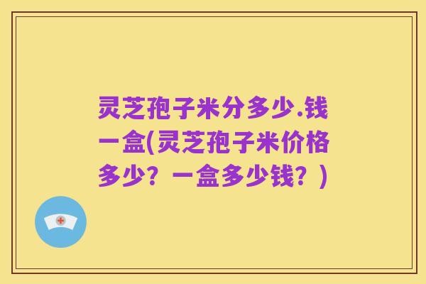 灵芝孢子米分多少.钱一盒(灵芝孢子米价格多少?一盒多少钱?)
