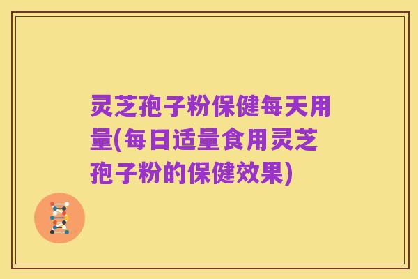 灵芝孢子粉保健每天用量(每日适量食用灵芝孢子粉的保健效果)
