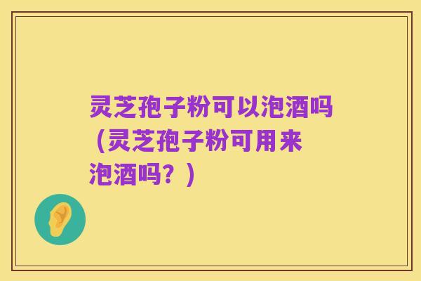 灵芝孢子粉可以泡酒吗 (灵芝孢子粉可用来泡酒吗？)
