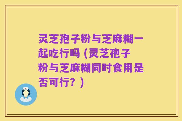 灵芝孢子粉与芝麻糊一起吃行吗 (灵芝孢子粉与芝麻糊同时食用是否可行?)