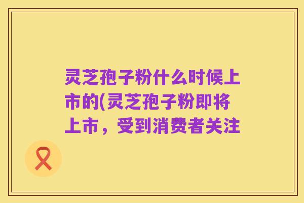灵芝孢子粉什么时候上市的(灵芝孢子粉即将上市,受到消费者关注