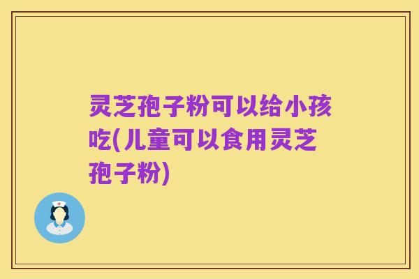 灵芝孢子粉可以给小孩吃(儿童可以食用灵芝孢子粉)