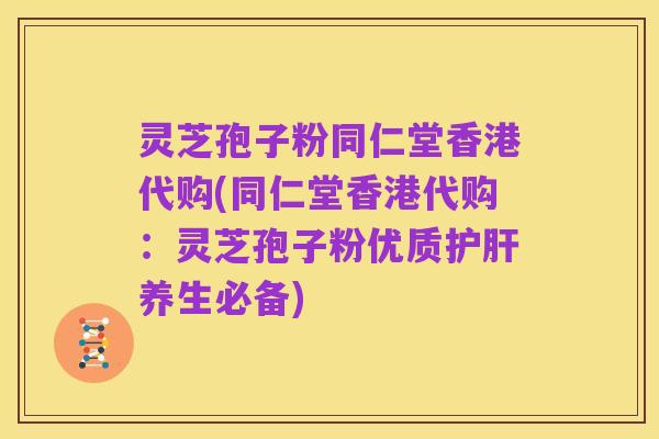 灵芝孢子粉同仁堂香港代购(同仁堂香港代购:灵芝孢子粉优质护肝养生必备)