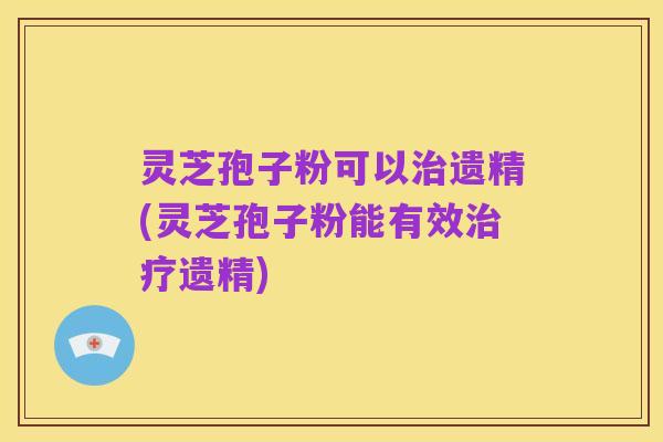 灵芝孢子粉可以治遗精(灵芝孢子粉能有效治疗遗精)