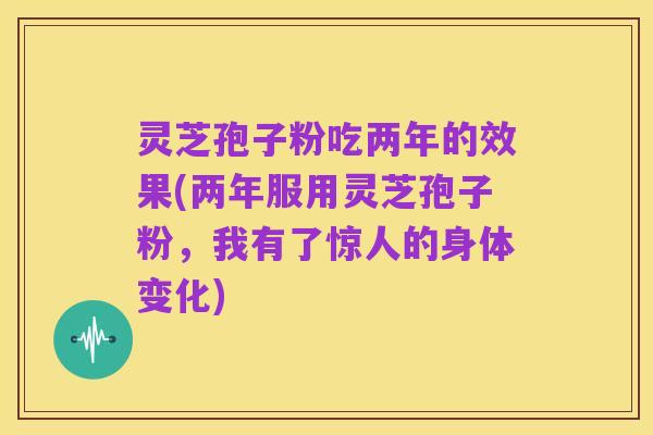 灵芝孢子粉吃两年的效果(两年服用灵芝孢子粉，我有了惊人的身体变化)