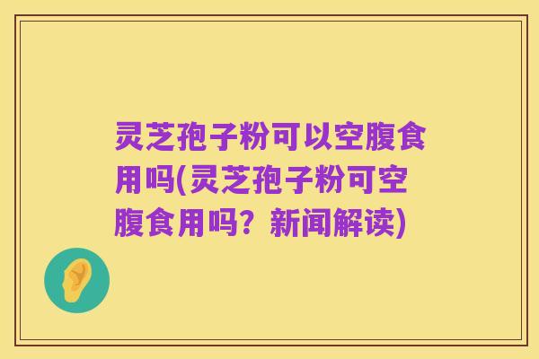 灵芝孢子粉可以空腹食用吗(灵芝孢子粉可空腹食用吗？新闻解读)