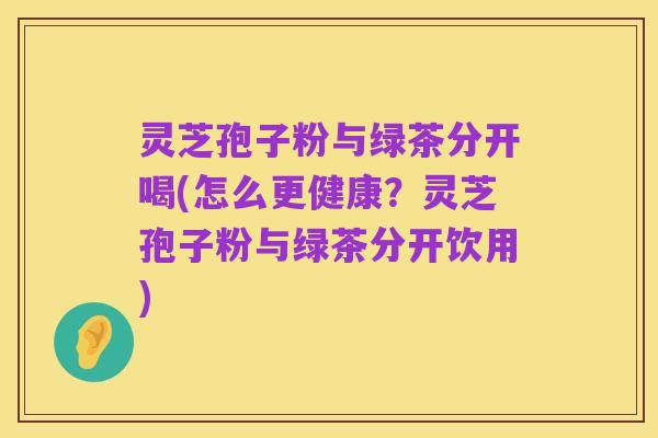 灵芝孢子粉与绿茶分开喝(怎么更健康？灵芝孢子粉与绿茶分开饮用)