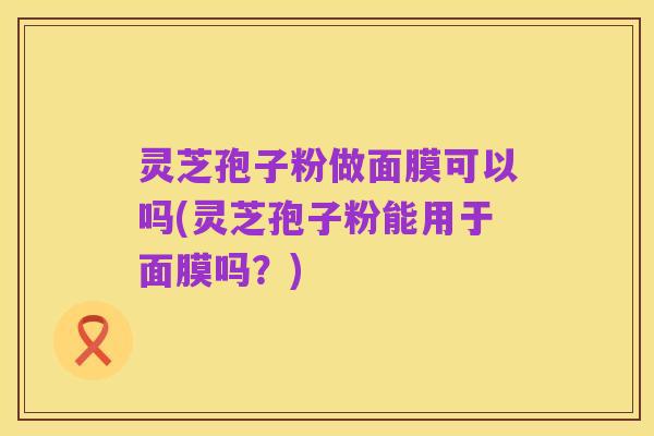灵芝孢子粉做面膜可以吗(灵芝孢子粉能用于面膜吗？)