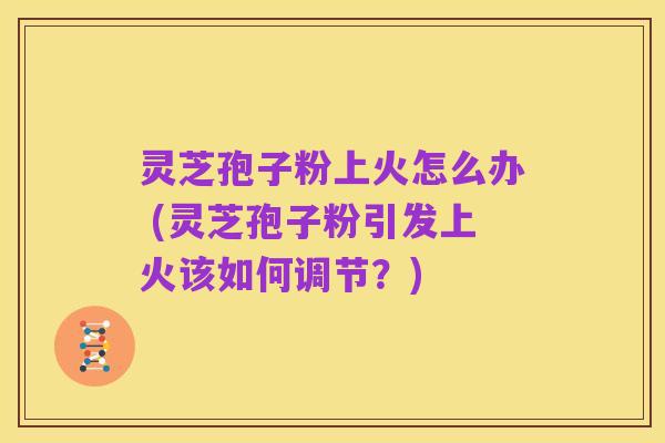 灵芝孢子粉上火怎么办 (灵芝孢子粉引发上火该如何调节？)