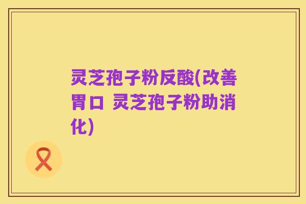 灵芝孢子粉反酸(改善胃口 灵芝孢子粉助消化)