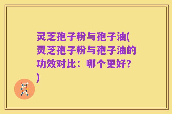 灵芝孢子粉与孢子油(灵芝孢子粉与孢子油的功效对比:哪个更好?)