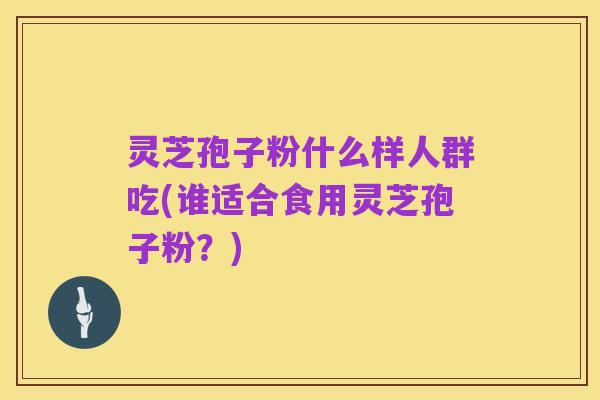 灵芝孢子粉什么样人群吃(谁适合食用灵芝孢子粉?)