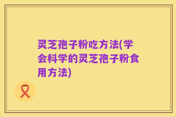 灵芝孢子粉吃方法(学会科学的灵芝孢子粉食用方法)