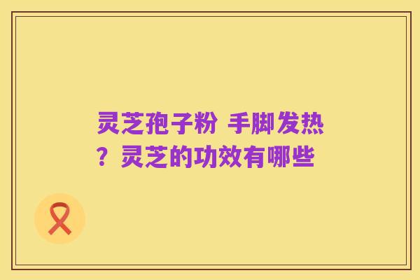 灵芝孢子粉 手脚发热?灵芝的功效有哪些