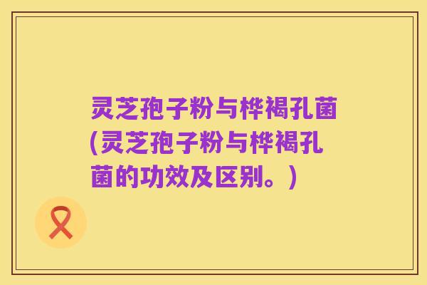 灵芝孢子粉与桦褐孔菌(灵芝孢子粉与桦褐孔菌的功效及区别。)