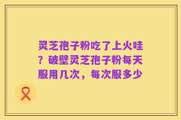 灵芝孢子粉吃了上火哇?破壁灵芝孢子粉每天服用几次,每次服多少