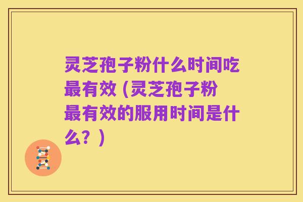 灵芝孢子粉什么时间吃最有效 (灵芝孢子粉最有效的服用时间是什么？)